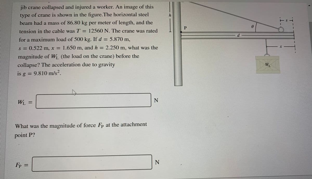 jib crane collapsed and injured a worker. An image of this
type of crane is shown in the figure.The horizontal steel
beam had a mass of 86.80 kg per meter of length, and the
P.
tension in the cable was T = 12560 N. The crane was rated
d
for a maximum load of 500 kg. If d = 5.870 m,
%3D
s = 0.522 m, x = 1.650 m, and h = 2.250 m, what was the
magnitude of WL (the load on the crane) before the
collapse? The acceleration due to gravity
WL
is g = 9.810 m/s?.
WL =
What was the magnitude of force Fp at the attachment
point P?
N
Fp =
1-
||
