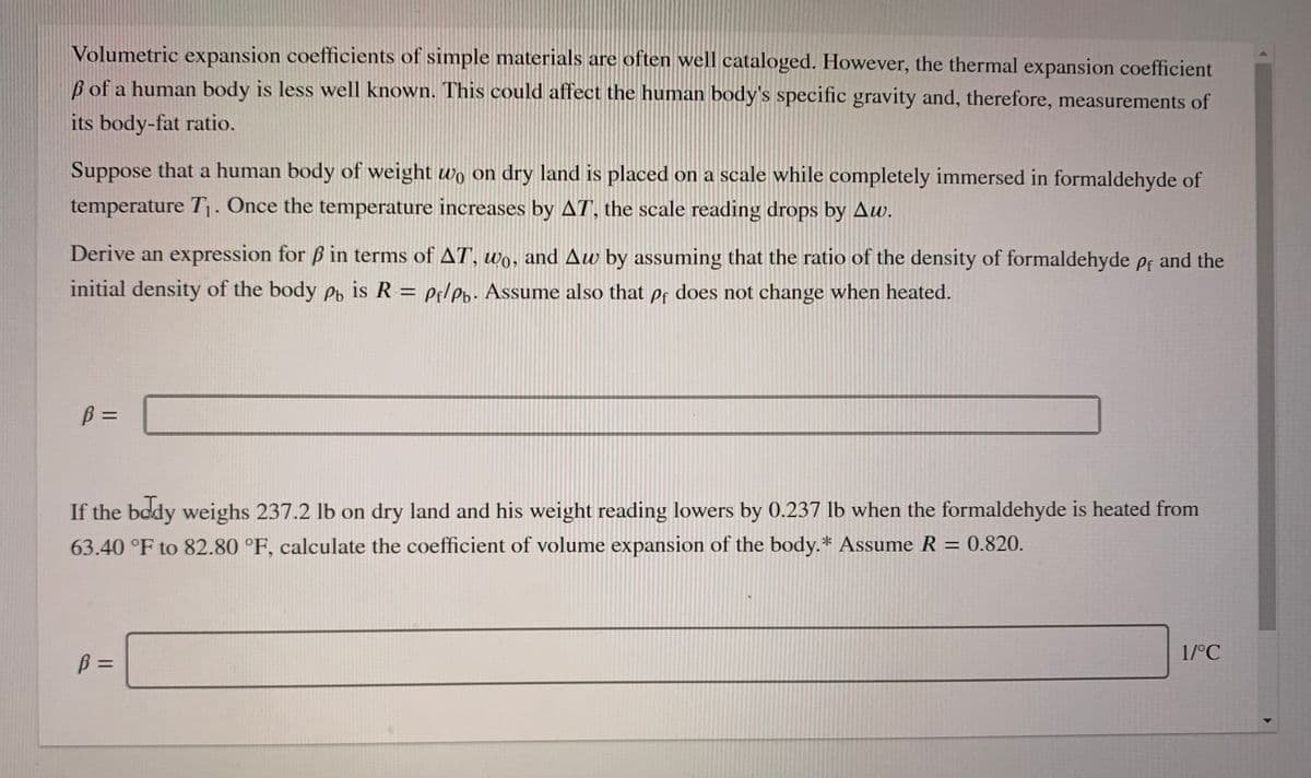 Volumetric expansion coefficients of simple materials are often well cataloged. However, the thermal expansion coefficient
B of a human body is less well known. This could affect the human body's specific gravity and, therefore, measurements of
its body-fat ratio.
Suppose that a human body of weight wo on dry land is placed on a scale while completely immersed in formaldehyde of
temperature T1- Once the temperature increases by AT, the scale reading drops by Aw.
Derive an expression for ß in terms of AT, wo, and Aw by assuming that the ratio of the density of formaldehyde ef and the
initial density of the body Po is R = Pf/pb. Assume also that pf does not change when heated.
B =
%3D
If the body weighs 237.2 lb on dry land and his weight reading lowers by 0.237 lb when the formaldehyde is heated from
63.40 °F to 82.80 °F, calculate the coefficient of volume expansion of the body.* Assume R = 0.820.
1/°C
B =
