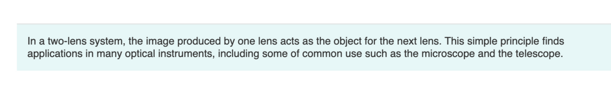 In a two-lens system, the image produced by one lens acts as the object for the next lens. This simple principle finds
applications in many optical instruments, including some of common use such as the microscope and the telescope.