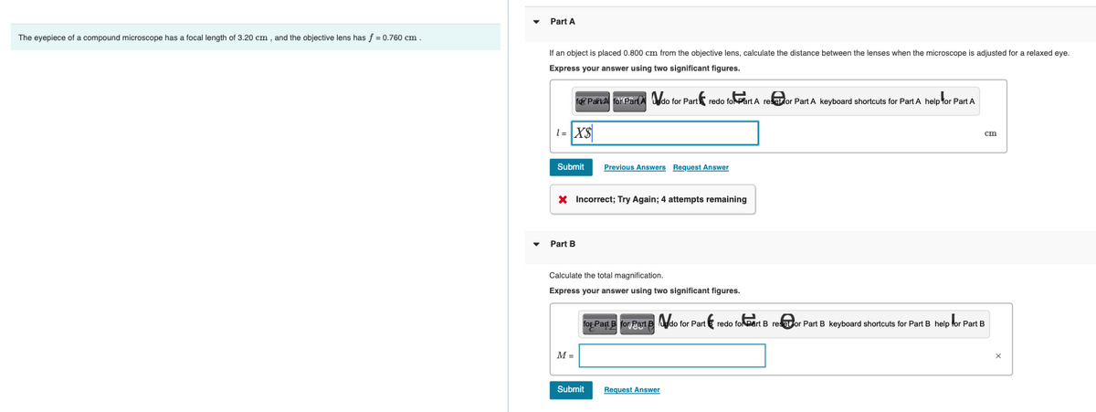 The eyepiece of a compound microscope has a focal length of 3.20 cm, and the objective lens has f = 0.760 cm.
Part A
If an object is placed 0.800 cm from the objective lens, calculate the distance between the lenses when the microscope is adjusted for a relaxed eye.
Express your answer using two significant figures.
for ParkAl for Part A do for Part redo for Part A reselor Part A keyboard shortcuts for Part A help for Part A
1= X$
Submit
X Incorrect; Try Again; 4 attempts remaining
Part B
M =
Previous Answers Request Answer
Calculate the total magnification.
Express your answer using two significant figures.
Submit
for Part B for Part do for Part redo for Part B re@or Part B keyboard shortcuts for Part B help for Part B
cm
Request Answer
X