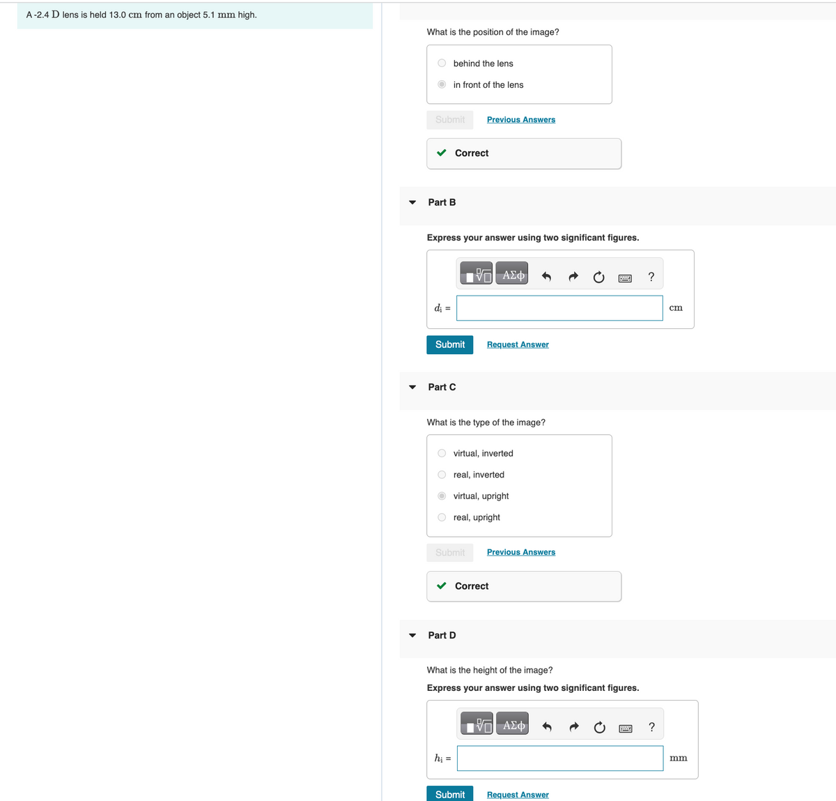 A -2.4 D lens is held 13.0 cm from an object 5.1 mm high.
What is the position of the image?
Obehind the lens
Submit
in front of the lens
Part B
d₁ =
Correct
Express your answer using two significant figures.
Submit
Part C
Previous Answers
Submit
What is the type of the image?
hi =
Part D
—| ΑΣΦ
virtual, inverted
real, inverted
virtual, upright
real, upright
Request Answer
✓ Correct
Submit
Previous Answers
What is the height of the image?
Express your answer using two significant figures.
VE ΑΣΦ
Request Answer
?
?
cm
mm