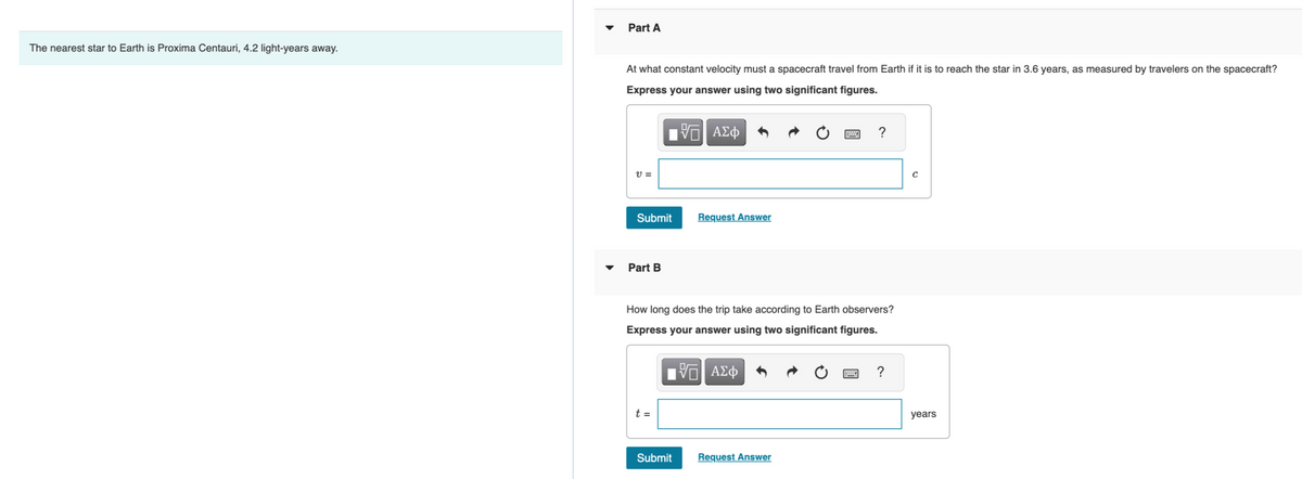 The nearest star to Earth is Proxima Centauri, 4.2 light-years away.
Part A
At what constant velocity must a spacecraft travel from Earth if it is to reach the star in 3.6 years, as measured by travelers on the spacecraft?
Express your answer using two significant figures.
VE ΑΣΦ
V =
Submit
Part B
t =
Request Answer
How long does the trip take according to Earth observers?
Express your answer using two significant figures.
15. ΑΣΦ
Submit
?
Request Answer
?
с
years