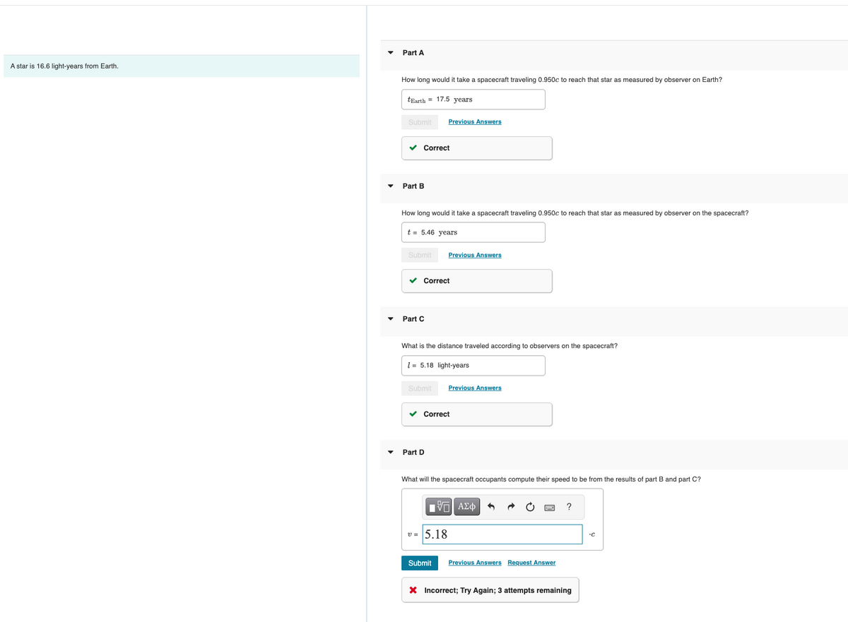 A star is 16.6 light-years from Earth.
Part A
How long would it take a spacecraft traveling 0.950c to reach that star as measured by observer on Earth?
tEarth = 17.5 years
Submit
✓ Correct
Part B
How long would it take a spacecraft traveling 0.950c to reach that star as measured by observer on the spacecraft?
t = 5.46 years
Submit
Part C
✓ Correct
Previous Answers
What is the distance traveled according to observers on the spacecraft?
Submit
15.18 light-years
Part D
Previous Answers
✓ Correct
■
What will the spacecraft occupants compute their speed to be from the results of part B and part C?
v= 5.18
Submit
Previous Answers
—| ΑΣΦ
Previous Answers Request Answer
X Incorrect; Try Again; 3 attempts remaining
C