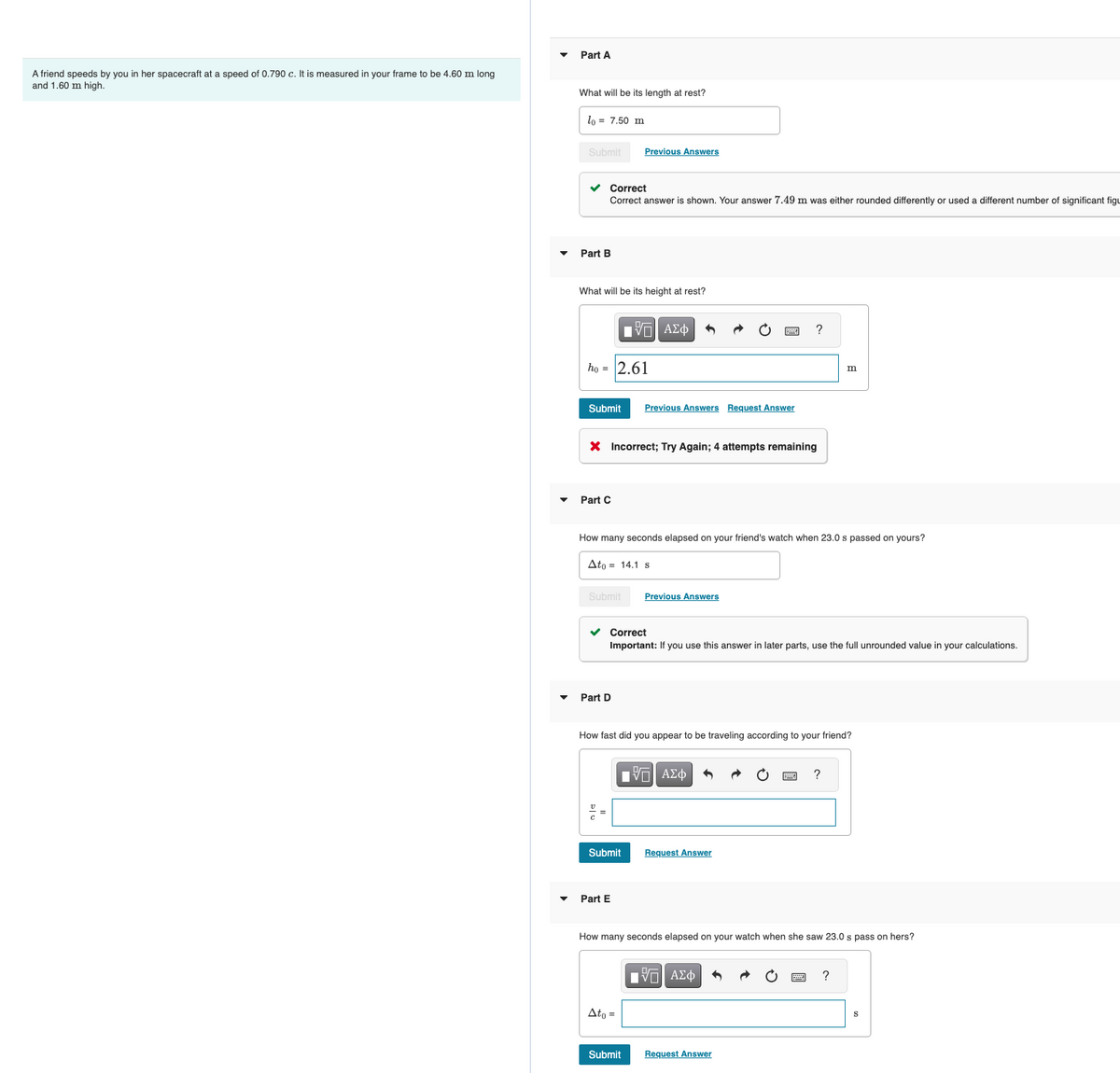 A friend speeds by you in her spacecraft at a speed of 0.790 c. It is measured in your frame to be 4.60 m long
and 1.60 m high.
Part A
What will be its length at rest?
lo = 7.50 m
Submit
✓ Correct
Correct answer is shown. Your answer 7.49 m was either rounded differently or used a different number of significant figu
Part B
What will be its height at rest?
ho= 2.61
Submit Previous Answers Request Answer
Part C
Previous Answers
X Incorrect; Try Again; 4 attempts remaining
Submit
Part D
IVE ΑΣΦ
How many seconds elapsed on your friend's watch when 23.0 s passed on yours?
Ato 14.1 s
Submit
Part E
✓ Correct
Important: If you use this answer in later parts, use the full unrounded value in your calculations.
Ato =
Previous Answers
How fast did you appear to be traveling according to your friend?
OF
[Π ΑΣΦ
Submit
?
Request Answer
m
How many seconds elapsed on your watch when she saw 23.0 s pass on hers?
■ | ΑΣΦ
Request Answer
?
S