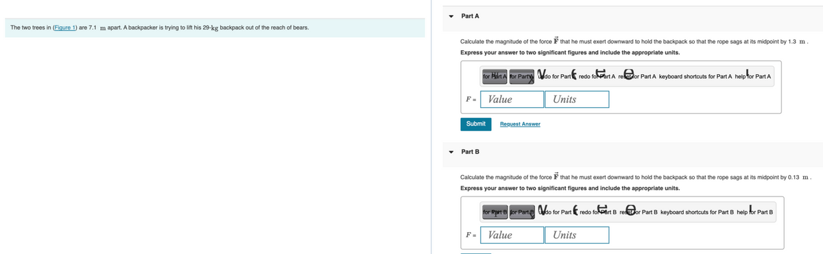 The two trees in (Figure 1) are 7.1 m apart. A backpacker is trying to lift his 29-kg backpack out of the reach of bears.
Part A
Calculate the magnitude of the force F that he must exert downward to hold the backpack so that the rope sags at its midpoint by 1.3 m.
Express your answer to two significant figures and include the appropriate units.
F =
Submit
Part B
for Part A for Part do for Part redo for Part A reset for Part A keyboard shortcuts for Part A help for Part A
Value
F =
Request Answer
Calculate the magnitude of the force F that he must exert downward to hold the backpack so that the rope sags at its midpoint by 0.13 m.
Express your answer to two significant figures and include the appropriate units.
Units
Value
for Part B for Part B do for Part
th redo for Part B resetor Part B keyboard shortcuts for Part B help for Part B
Units