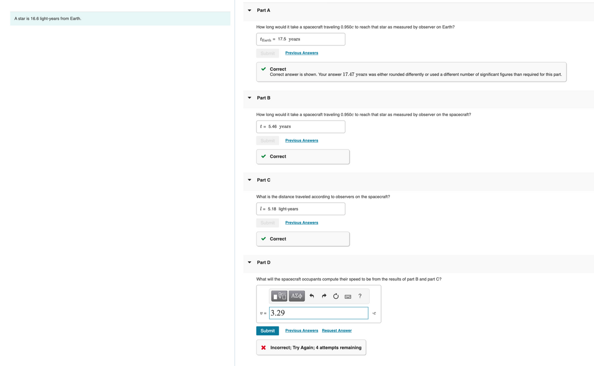 A star is 16.6 light-years from Earth.
Part A
How long would it take a spacecraft traveling 0.950c to reach that star as measured by observer on Earth?
tEarth 17.5 years
Submit
✓ Correct
Correct answer is shown. Your answer 17.47 years was either rounded differently or used a different number of significant figures than required for this part.
Part B
How long would it take a spacecraft traveling 0.950c to reach that star as measured by observer on the spacecraft?
t = 5.46 years
Submit
Part C
Previous Answers
Correct
What is the distance traveled according to observers on the spacecraft?
15.18 light-years
Previous Answers
Submit Previous Answers
Part D
V =
Correct
What will the spacecraft occupants compute their speed to be from the results of part B and part C?
3.29
IVE ΑΣΦ
Submit
Previous Answers Request Answer
?
X Incorrect; Try Again; 4 attempts remaining
•C