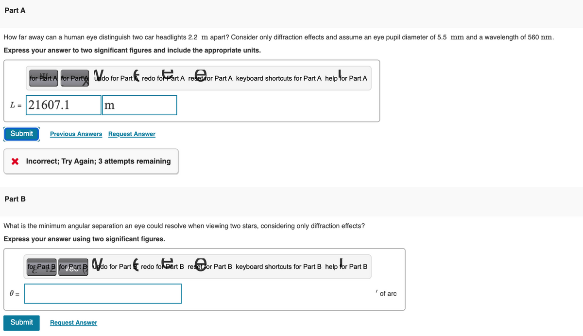 Part A
How far away can a human eye distinguish two car headlights 2.2 m apart? Consider only diffraction effects and assume an eye pupil diameter of 5.5 mm and a wavelength of 560 nm.
Express your answer to two significant figures and include the appropriate units.
L = 21607.1
for Part A for Part Ado for Part
Part B
Submit Previous Answers Request Answer
m
X Incorrect; Try Again; 3 attempts remaining
0 =
redo for Part A reset for Part A keyboard shortcuts for Part A help for Part A
What is the minimum angular separation an eye could resolve when viewing two stars, considering only diffraction effects?
Express your answer using two significant figures.
Submit Request Answer
for Part B for Part B do for Part redo fol Part B resetor Part B keyboard shortcuts for Part B help for Part B
of arc