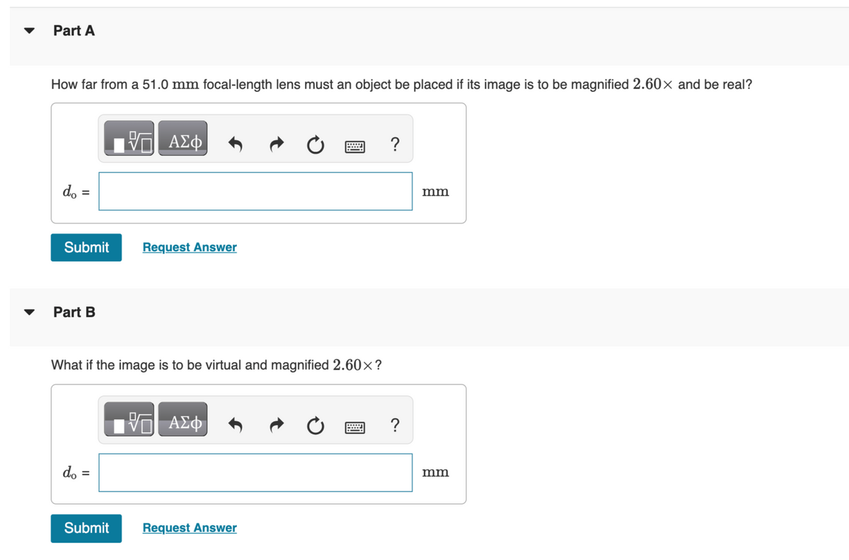 Part A
How far from a 51.0 mm focal-length lens must an object be placed if its image is to be magnified 2.60× and be real?
do =
=
Submit
Part B
do =
ΑΣΦ
What if the image is to be virtual and magnified 2.60×?
Submit
Request Answer
VE ΑΣΦ
Request Answer
?
?
mm
mm