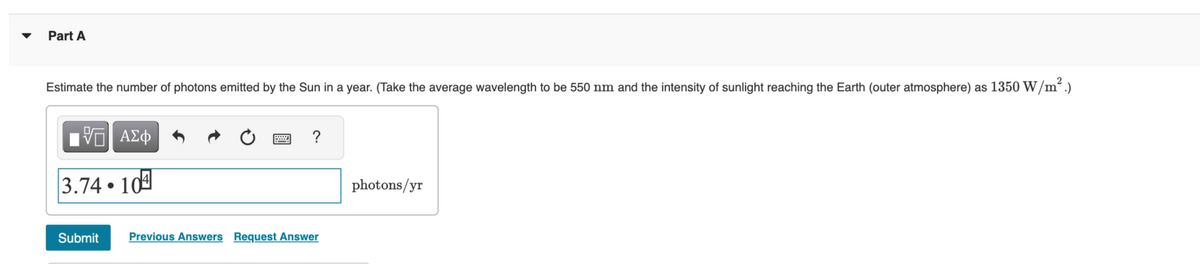 Part A
Estimate the number of photons emitted by the Sun in a year. (Take the average wavelength to be 550 nm and the intensity of sunlight reaching the Earth (outer atmosphere) as 1350 W/m².)
VE ΑΣΦ
3.74 10
●
Submit
?
Previous Answers Request Answer
photons/yr