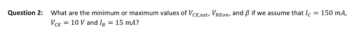 Question 2:
What are the minimum or maximum values of VCE,sat, VBEon, and ẞ if we assume that Ic
VCE = 10 V and IB = 15 mA?
= 150 mA,