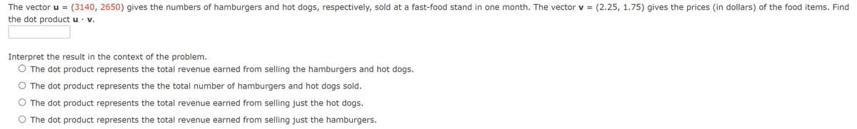 The vectoru =
(3140, 2650) gives the numbers of hamburgers and hot dogs, respectively, sold at a fast-food stand in one month. The vector v = (2.25, 1.75) gives the prices (in dollars) of the food items. Find
the dot product u · v.
Interpret the result in the context of the problem.
O The dot product represents the total revenue earned from selling the hamburgers and hot dogs.
O The dot product represents the the total number of hamburgers and hot dogs sold.
O The dot product represents the total revenue earned from selling just the hot dogs.
O The dot product represents the total revenue earned from selling just the hamburgers.
