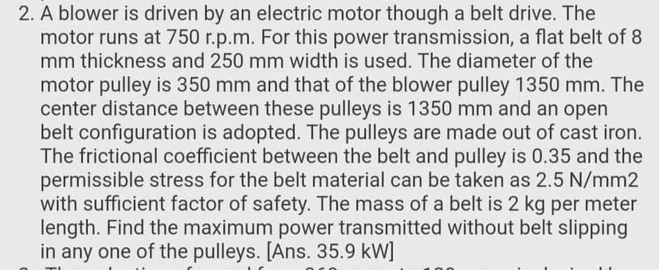 2. A blower is driven by an electric motor though a belt drive. The
motor runs at 750 r.p.m. For this power transmission, a flat belt of 8
mm thickness and 250 mm width is used. The diameter of the
motor pulley is 350 mm and that of the blower pulley 1350 mm. The
center distance between these pulleys is 1350 mm and an open
belt configuration is adopted. The pulleys are made out of cast iron.
The frictional coefficient between the belt and pulley is 0.35 and the
permissible stress for the belt material can be taken as 2.5 N/mm2
with sufficient factor of safety. The mass of a belt is 2 kg per meter
length. Find the maximum power transmitted without belt slipping
in any one of the pulleys. [Ans. 35.9 kW]
