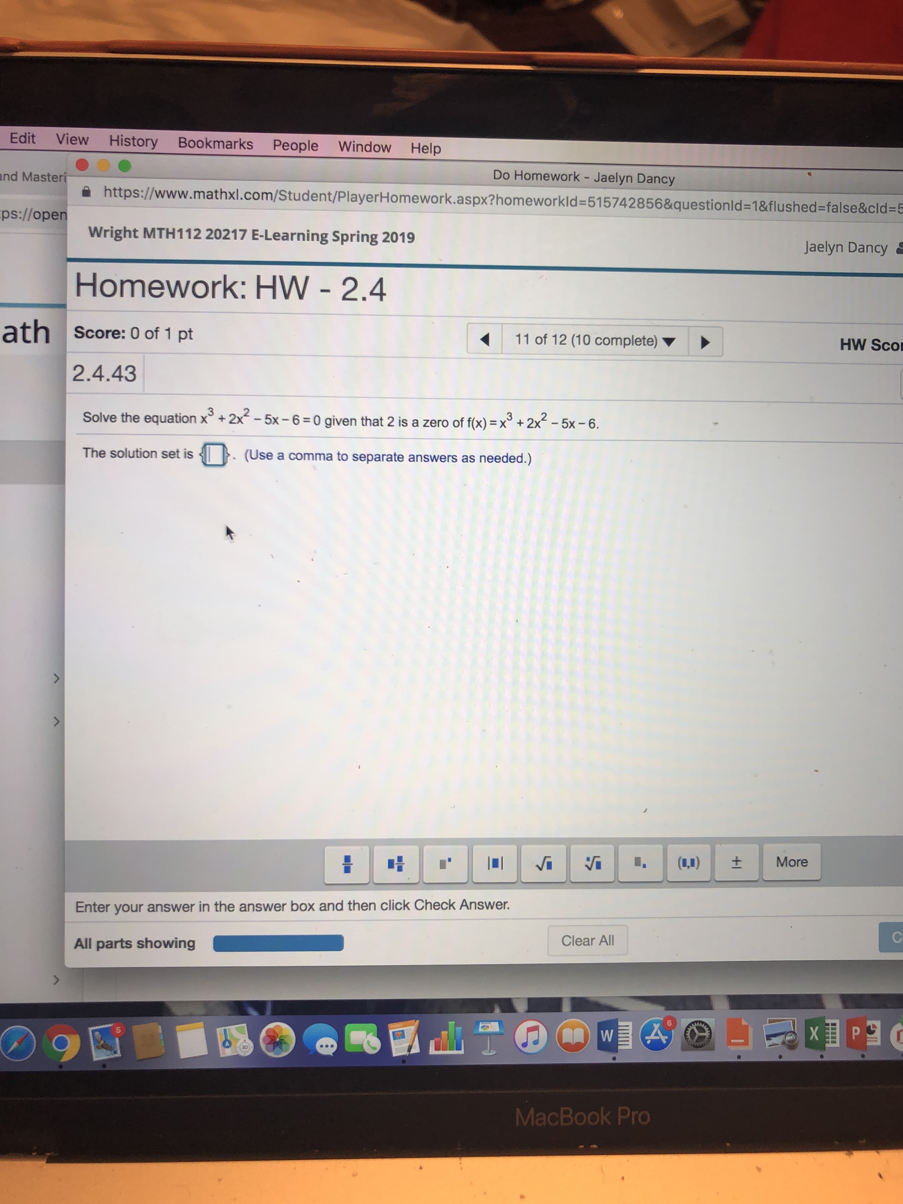 Edit View History Bookmarks People Window Help
nd Masteri
ps://open
Do Homework - Jaelyn Dancy
xl.com/Student/PlayerHomework.aspx?homeworkld-515742856&questionld-18flushed-false&cld-5
Wright MTH112 20217 E-Learning Spring 2019
Jaelyn Dancy
Homework: HW - 2.4
ath score: 0 of 1 pt
2.4.43
11 of 12 (10 complete)
HW Sco
2
Solve the equation x+2x -5x-6 0 given that 2 is a zero of fx)x
2x-5x -6
The solution set is. (Use a comma to separate answers as needed.)
Enter your answer in the answer box and then click Check Answer.
All parts showing
Clear All
5
MacBook Pro
