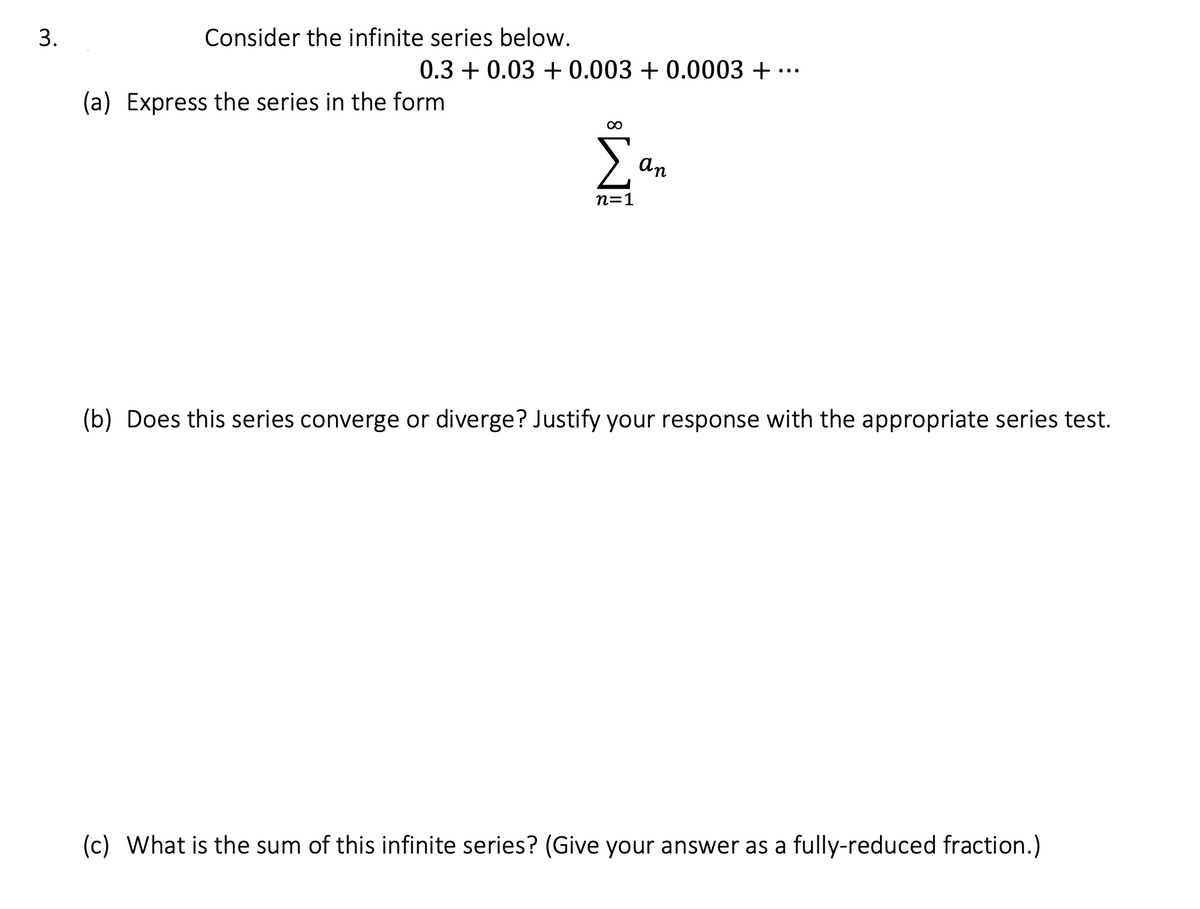 3.
Consider the infinite series below.
0.3 + 0.03 +0.003 +0.0003 + ··
(a) Express the series in the form
∞
Σ
n=1
an
(b) Does this series converge or diverge? Justify your response with the appropriate series test.
(c) What is the sum of this infinite series? (Give your answer as a fully-reduced fraction.)