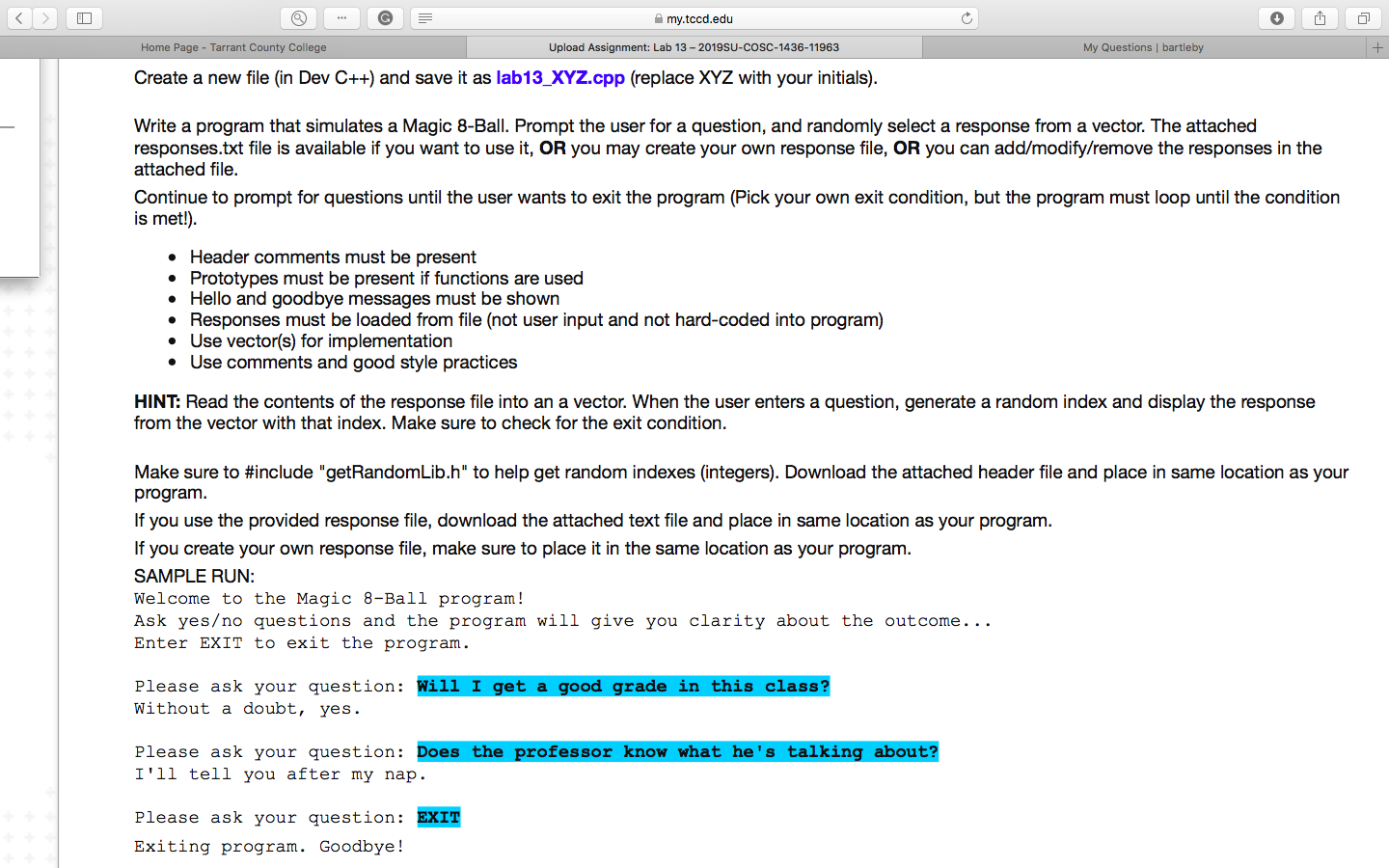 my.tccd.edu
Home Page Tarrant County College
Upload Assignment: Lab 13 - 2019SU-COSC-1436-11963
My Questions | bartleby
Create a new file (in Dev C++) and save it as lab13_XYZ.cpp (replace XYZ with your initials)
Write a program that simulates a Magic 8-Ball. Prompt the user for a question, and randomly select a response from a vector. The attached
responses.txt file is available if you want to use it, OR you may create your own response file, OR you can add/modify/remove the responses in the
attached file.
Continue to prompt for questions until the user wants to exit the program (Pick your own exit condition, but the program must loop until the condition
is met!)
Header comments must be present
Prototypes must be present if functions are used
Hello and goodbye messages must be shown
Responses must be loaded from file (not user input and not hard-coded into program)
Use vector(s) for implementation
Use comments and good style practices
HINT: Read the contents of the response file into an a vector. When the user enters a question, generate a random index and display the response
from the vector with that index. Make sure to check for the exit condition
Make sure to #include " getRandomLib.h" to help get random indexes (integers). Download the attached header file and place in same location as your
program
If you use the provided response file, download the attached text file and place in same location as your program.
If you create your own response file, make sure to place it in the same location as your program.
SAMPLE RUN:
Welcome to the Magic 8-Ball program!
Ask yes/no questions and the program will give you clarity about the outcome...
Enter EXIT to exit the program
Please ask your question: Wili I get a good grade in this class?
Without a doubt, yes.
Please ask your question: Does the professor know what he's talking about?
I'll tell you after my nap.
Please ask your question: EXIT
Exiting program. Goodbye!
