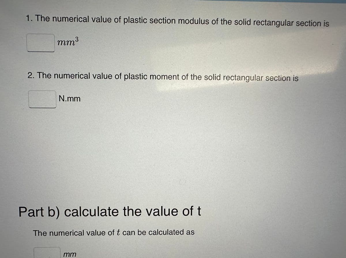 1. The numerical value of plastic section modulus of the solid rectangular section is
mm³
2. The numerical value of plastic moment of the solid rectangular section is
N.mm
Part b) calculate the value of t
The numerical value of t can be calculated as
mm