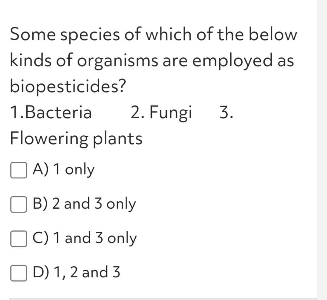 Some species of which of the below
kinds of organisms are employed as
biopesticides?
3.
1.Bacteria
2. Fungi
Flowering plants
A) 1 only
B) 2 and 3 only
C) 1 and 3 only
O D) 1, 2 and 3
