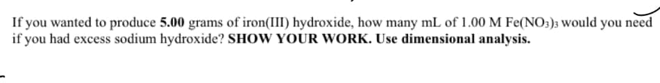If you wanted to produce 5.00 grams of iron(III) hydroxide, how many mL of 1.00 M Fe(NO3)3 would you need
if you had excess sodium hydroxide? SHOW YOUR WORK. Use dimensional analysis.