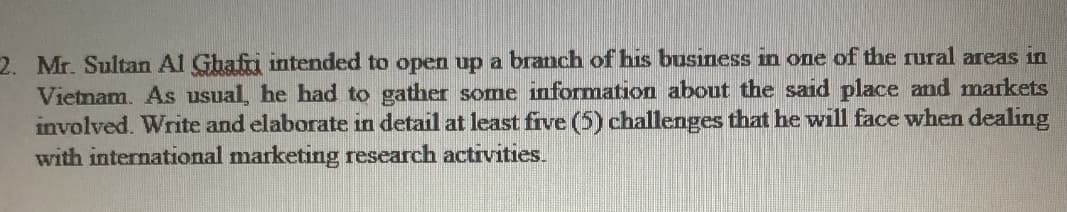 2. Mr. Sultan Al Ghafri intended to open up a branch of his business in one of the rural areas in
Vietnam. As usual, he had to gather some information about the said place and markets
involved. Write and elaborate in detail at least five (5) challenges that he will face when dealing
with international marketing research activities.
