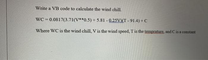 Write a VB code to calculate the wind chill.
WC =0.0817(3.71(V**0.5) + 5.81 0.25V)(T-91.4)+C
Where WC is the wind chill, V is the wind speed, T is the temprature, and C is a constant
