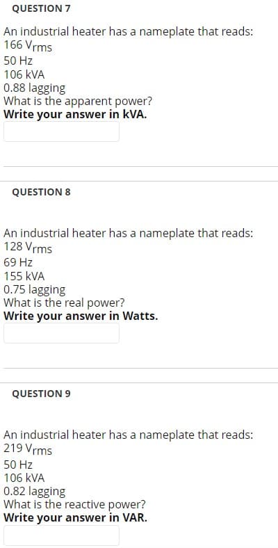 QUESTION 7
An industrial heater has a nameplate that reads:
166 Vrms
50 Hz
106 KVA
0.88 lagging
What is the apparent power?
Write your answer in kVA.
QUESTION 8
An industrial heater has a nameplate that reads:
128 Vrms
69 Hz
155 KVA
0.75 lagging
What is the real power?
Write your answer in Watts.
QUESTION 9
An industrial heater has a nameplate that reads:
219 Vrms
50 Hz
106 kVA
0.82 lagging
What is the reactive power?
Write your answer in VAR.
