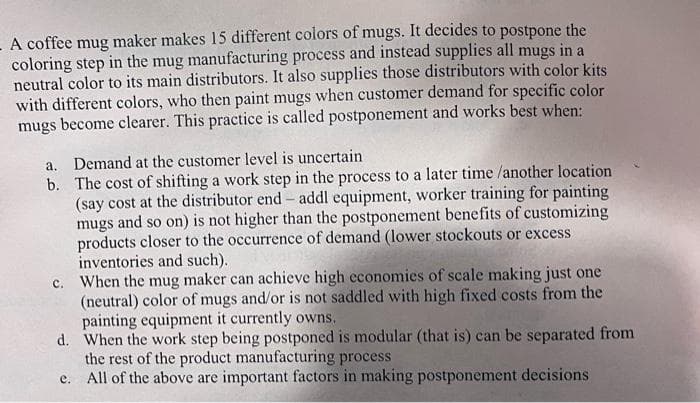 A coffee mug maker makes 15 different colors of mugs. It decides to postpone the
coloring step in the mug manufacturing process and instead supplies all mugs in a
neutral color to its main distributors. It also supplies those distributors with color kits
with different colors, who then paint mugs when customer demand for specific color
mugs become clearer. This practice is called postponement and works best when:
a. Demand at the customer level is uncertain
b.
The cost of shifting a work step in the process to a later time /another location
(say cost at the distributor end - addl equipment, worker training for painting
mugs and so on) is not higher than the postponement benefits of customizing
products closer to the occurrence of demand (lower stockouts or excess
inventories and such).
c. When the mug maker can achieve high economies of scale making just one
(neutral) color of mugs and/or is not saddled with high fixed costs from the
painting equipment it currently owns.
d.
When the work step being postponed is modular (that is) can be separated from
the rest of the product manufacturing process
e.
All of the above are important factors in making postponement decisions