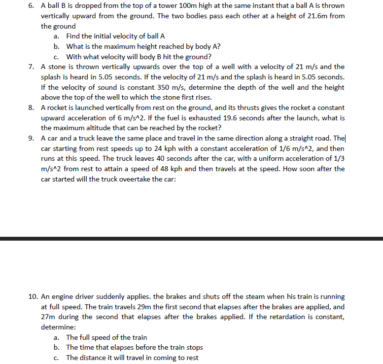 6. A ball B is dropped from the top of a tower 100m high at the same instant that a ball A is thrown
vertically upward from the ground. The two bodies pass each other at a height of 21.6m from
the ground
a. Find the initial velocity of ball A
b. What is the maximum height reached by body A?
c. With what velocity will body B hit the ground?
7. A stone is thrown vertically upwards over the top of a well with a velocity of 21 m/s and the
splash is heard in 5.05 seconds. If the velocity of 21 m/s and the splash is heard in 5.05 seconds.
If the velocity of sound is constant 350 m/s, determine the depth of the well and the height
above the top of the well to which the stone first rises.
8. A rocket is launched vertically from rest on the ground, and its thrusts gives the rocket a constant
upward acceleration of 6 m/s^2. If the fuel is exhausted 19.6 seconds after the launch, what is
the maximum altitude that can be reached by the rocket?
9. A car and a truck leave the same place and travel in the same direction along a straight road. The|
car starting from rest speeds up to 24 kph with a constant acceleration of 1/6 m/s^2, and then
runs at this speed. The truck leaves 40 seconds after the car, with a uniform acceleration of 1/3
m/s^2 from rest to attain a speed of 48 kph and then travels at the speed. How soon after the
car started will the truck oveertake the car:
10. An engine driver suddenly applies. the brakes and shuts off the steam when his train is running
at full speed. The train travels 29m the first second that elapses after the brakes are applied, and
27m during the second that elapses after the brakes applied. If the retardation is constant,
determine:
a. The full speed of the train
b. The time that elapses before the train stops
c. The distance it will travel in coming to rest
