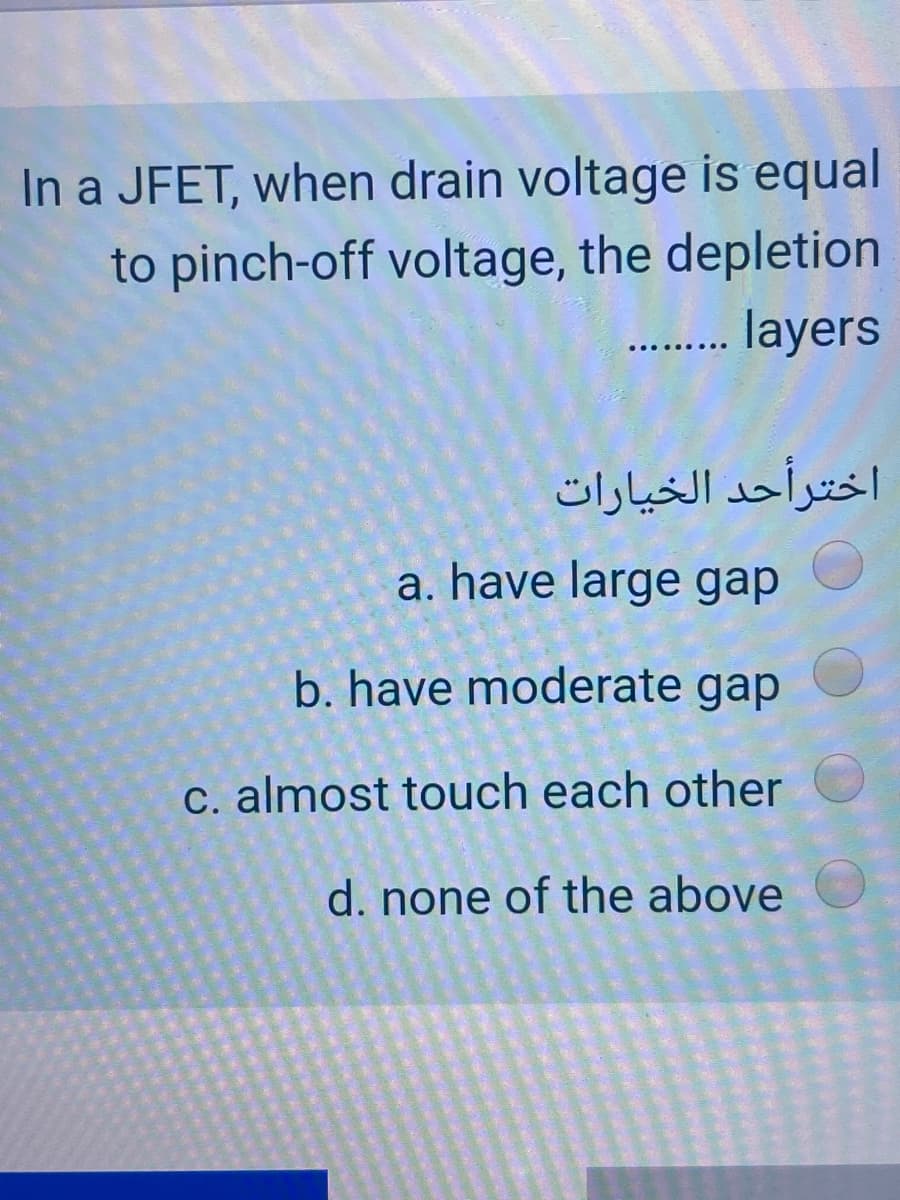 In a JFET, when drain voltage is equal
to pinch-off voltage, the depletion
. layers
اخترأحد الخیارات
a. have large gap
b. have moderate gap
C. almost touch each other
d. none of the above
