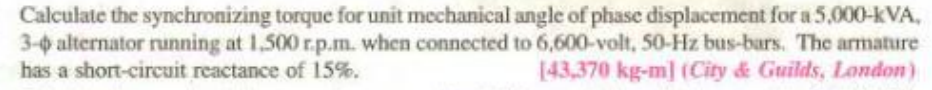 Calculate the synchronizing torque for unit mechanical angle of phase displacement for a 5,000-kVA,
3-0 alternator running at 1,500 r.p.m. when connected to 6,600-volt, 50-Hz bus-bars. The armature
has a short-circuit reactance of 15%.
[43,370 kg-m] (City & Guilds, London)
