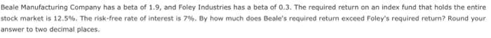 Beale Manufacturing Company has a beta of 1.9, and Foley Industries has a beta of 0.3. The required return on an index fund that holds the entire
stock market is 12.5%. The risk-free rate of interest is 7%. By how much does Beale's required return exceed Foley's required return? Round your
answer to two decimal places.
