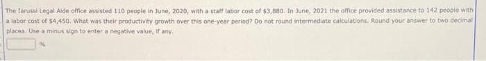 The larussi Legal Aide office assisted 110 people in June, 2020, with a staff labor cost of $3,880. In June, 2021 the office provided assistance to 142 people with
a labor cost of $4,450. What was their productivity growth over this one-year period? Do not round intermediate calculations. Round your answer to two decimal
placea. Use a minus sign to enter a negative value, if any.
%