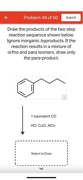 Problem 49 of 50 Submit
Draw the products of the two step
reaction sequence shown below.
Ignore inorganic byproducts. If the
reaction results in a mixture of
ortho and para isomers, draw only
the para-product.
1 equivalent CO
HCI, CUCI, AICI 3
Select to Draw
of