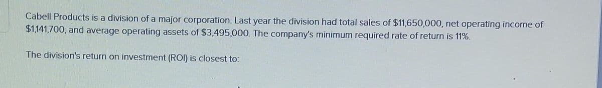 Cabell Products is a division of a major corporation. Last year the division had total sales of $11,650,000, net operating income of
$1,141,700, and average operating assets of $3,495,000. The company's minimum required rate of return is 11%.
The division's return on investment (ROI) is closest to: