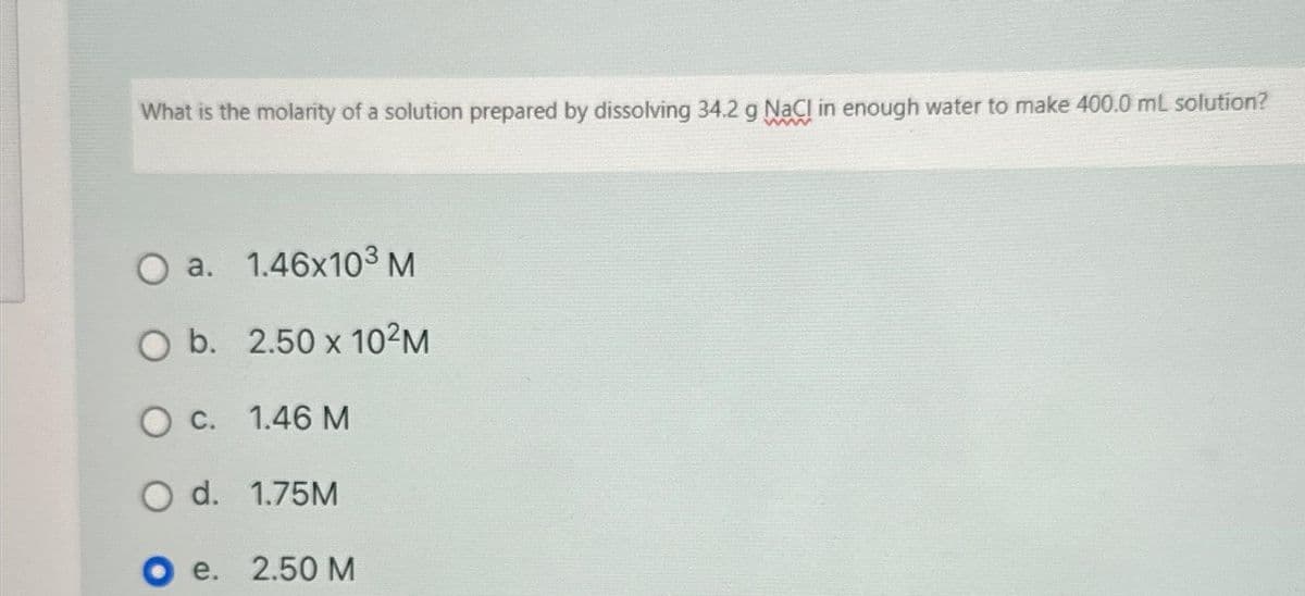 What is the molarity of a solution prepared by dissolving 34.2 g NaCl in enough water to make 400.0 mL solution?
O a. 1.46x10³ M
O b. 2.50 x 10²M
O c. 1.46 M
O d. 1.75M
Oe. 2.50 M