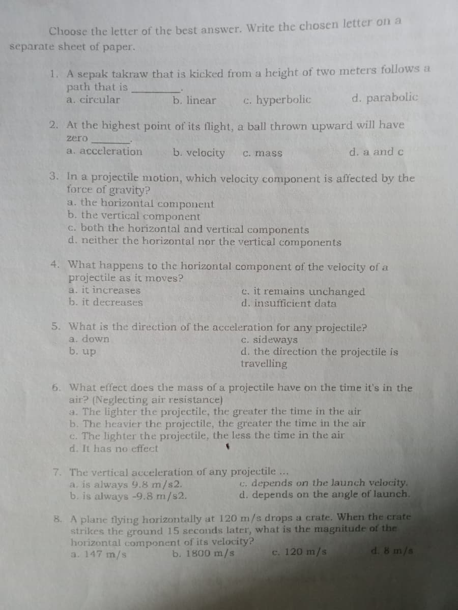 Choose the letter of the best answer. Write the chosen letter on a
separate sheet of paper.
1. A sepak takraw that is kicked from a height of two meters follows a
path that is
a. circular
b. linear
c. hyperbolic
d. parabolic
2. At the highest point of its flight, a ball thrown upward will have
zero
a. acceleration
b. velocity
d. a and c
C. mass
3. In a projectile motion, which velocity component is affected by the
force of gravity?
a. the horizontal component
b. the vertical component
c. both the horizontal and vertical components
d. neither the horizontal nor the vertical components
4. What happens to the horizontal component of the velocity of a
projectile as it moves?
a. it increases
c. it remains unchanged
d. insufficient data
b. it decreases
5. What is the direction of the acceleration for any projectile?
a. down
b. up
C. sideways
d. the direction the projectile is
travelling
6. What effect does the mass of a projectile have on the time it's in the
air? (Neglecting air resistance)
a. The lighter the projectile, the greater the time in the air
b. The heavier the projectile, the greater the time in the air
c. The lighter the projectile, the less the time in the air
d. It has no effect
7. The vertical acceleration of any projectile ...
a. is always 9.8 m/s2.
b. is always -9.8 m/s2.
C. depends on the launch velocity.
d. depends on the angle of launch.
8. A plane flying horizontally at 120 m/s drops a crate. When the crate
strikes the ground 15 seconds later, what is the magnitude of the
horizontal component of its velocity?
a. 147 m/s
b. 1800 m/s
c. 120 m/s
d. 8 m/s
