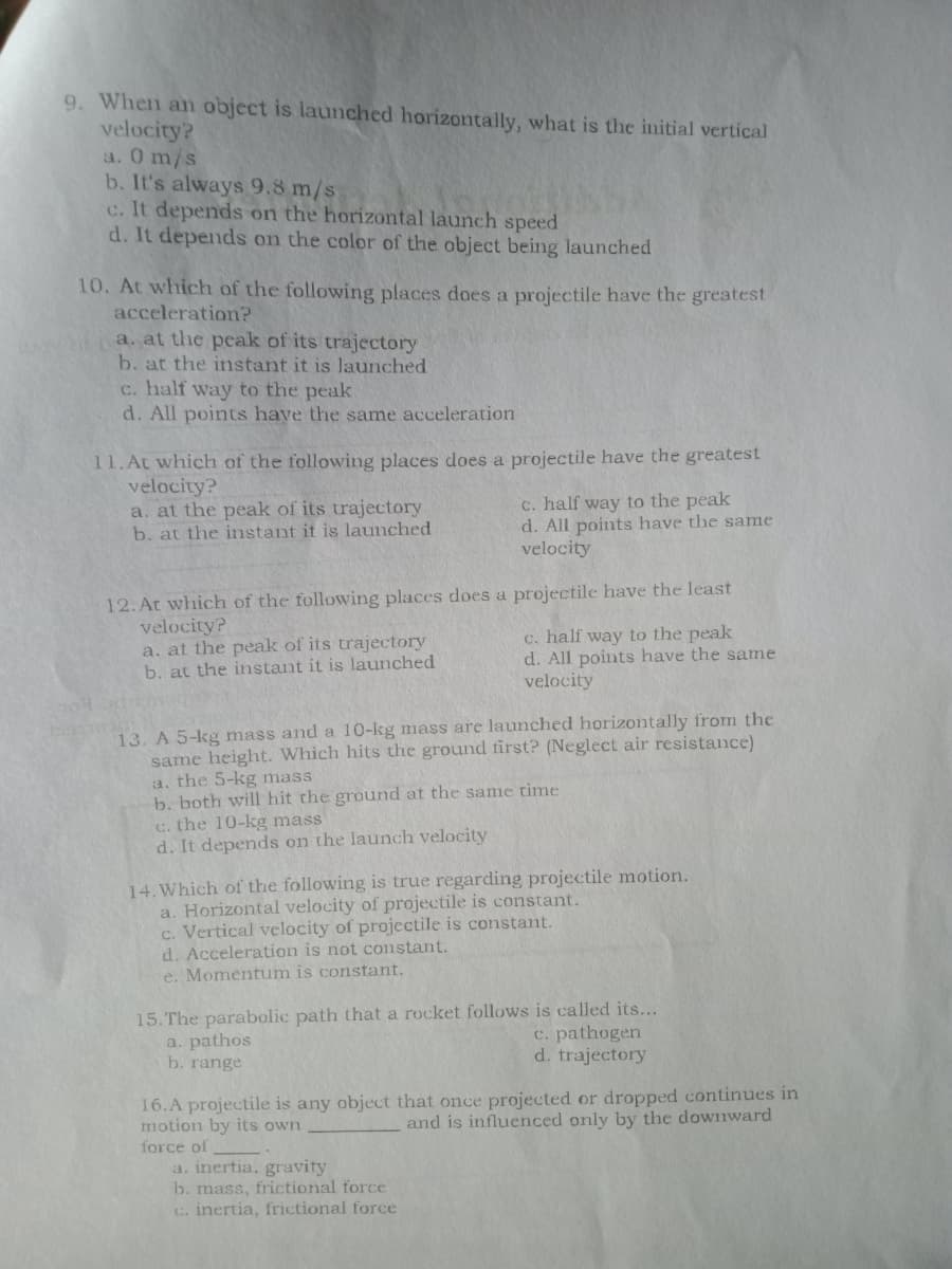 9. When an object is launched horizontally, what is the initial vertical
velocity?
a. 0 m/s
b. It's always 9.8 m/s
c. It depends on the horizontal launch speed
d. It depends on the color of the object being launched
10. At which of the following places does a projectile have the greatest
acceleration?
a. at the peak of its trajectory
b. at the instant it is launched
c. half way to the peak
d. All points have the same acceleration
11.At which of the following places does a projectile have the greatest
velocity?
a. at the peak of its trajectory
b. at the instant it is launched
c. half way to the peak
d. All points have the same
velocity
12.At which of the following places does a projectile have the least
velocity?
a. at the peak of its trajectory
b. at the instant it is launched
c. half way to the peak
d. All points have the same
velocity
13. A 5-kg mass and a 10-kg mass are launched horizontally from the
same height. Which hits the ground first? (Neglect air resistance)
a. the 5-kg mass
b. both will hit the ground at the same time
c. the 10-kg mass
d. It depends on the launch velocity
14. Which of the following is true regarding projectile motion.
a. Horizontal velocity of projectile is constant.
c. Vertical velocity of projectile is constant.
d. Acceleration is not constant.
e. Momentum is constant.
15. The parabolic path that a rocket follows is called its...
a. pathos
b. range
c. pathogen
d. trajectory
16.A projectile is any object that once projected or dropped continues in
motion by its own
and is influenced only by the downward
force of
a. inertia, gravity
b. mass, frictional force
c. inertia, frictional force
