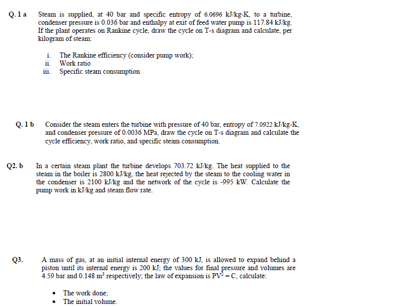 Q. 1 a
Steam is supplied, at 40 bar and specific entropy of 6.0696 kJ/kg-K, to a turbine,
condenser pressure is 0.036 bar and enthalpy at exit of feed water pump is 117.84 kJ/kg.
If the plant operates on Rankine cycle, draw the cycle on T-s diagram and calculate, per
kilogram of steam:
i. The Rankine efficiency (consider pump work);
ii. Work ratio
iii. Specific steam consumption
Q. 1b Consider the steam enters the turbine with pressure of 40 bar, entropy of 7.0922 kJ/kg-K,
and condenser pressure of 0.0036 MPa, draw the cycle on T-s diagram and calculate the
cycle efficiency, work ratio, and specific steam consumption.
In a certain steam plant the turbine develops 703.72 kJ/kg. The heat supplied to the
steam in the boiler is 2800 kJ/kg, the heat rejected by the steam to the cooling water in
the condenser is 2100 kJ/kg and the network of the cycle is -995 kW. Calculate the
pump work in kJ/kg and steam flow rate.
Q2. b
A mass of gas, at an initial internal energy of 300 kJ, is allowed to expand behind a
piston until its internal energy is 200 kJ; the values for final pressure and volumes are
4.59 bar and 0.148 m³ respectively; the law of expansion is PV = C, calculate:
Q3.
The work done;
• The initial volume.
