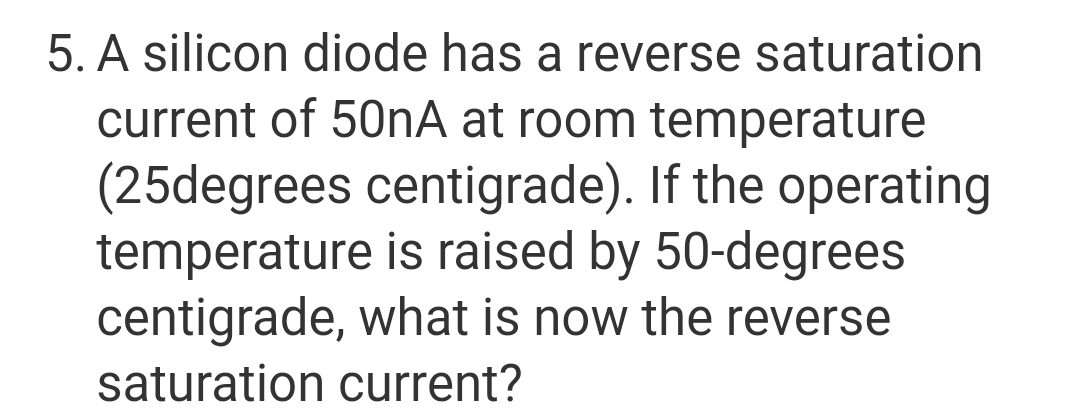 5. A silicon diode has a reverse saturation
current of 50nA at room temperature
(25degrees centigrade). If the operating
temperature is raised by 50-degrees
centigrade, what is now the reverse
saturation current?