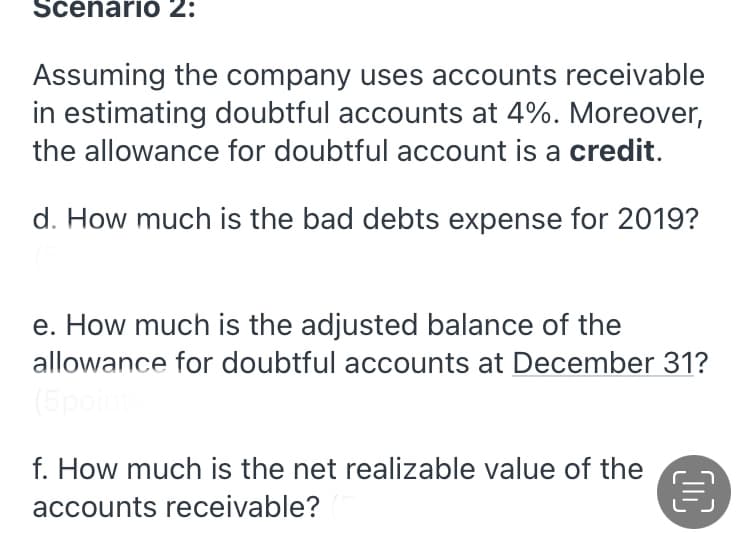 Scenario 2:
Assuming the company uses accounts receivable
in estimating doubtful accounts at 4%. Moreover,
the allowance for doubtful account is a credit.
d. How much is the bad debts expense for 2019?
e. How much is the adjusted balance of the
allowance for doubtful accounts at December 31?
(5pot
f. How much is the net realizable value of the
accounts receivable?
