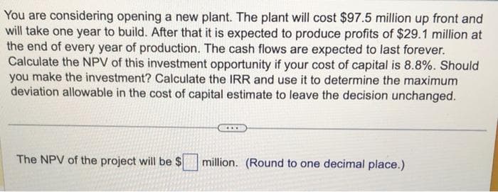 You are considering opening a new plant. The plant will cost $97.5 million up front and
will take one year to build. After that it is expected to produce profits of $29.1 million at
the end of every year of production. The cash flows are expected to last forever.
Calculate the NPV of this investment opportunity if your cost of capital is 8.8%. Should
you make the investment? Calculate the IRR and use it to determine the maximum
deviation allowable in the cost of capital estimate to leave the decision unchanged.
The NPV of the project will be $ million. (Round to one decimal place.)