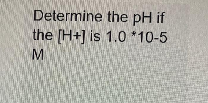 Determine
the pH if
the [H+] is 1.0 *10-5
M