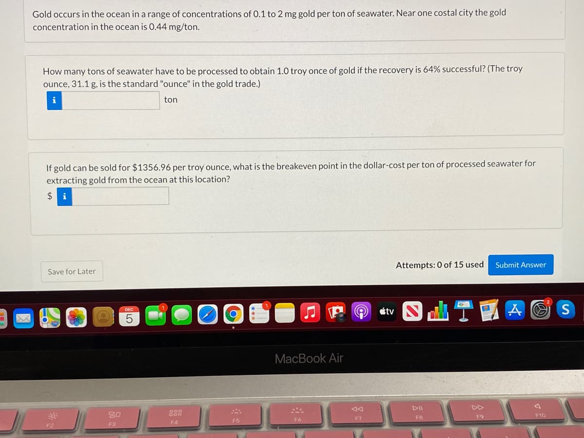 Gold occurs in the ocean in a range of concentrations of 0.1 to 2 mg gold per ton of seawater. Near one costal city the gold
concentration in the ocean is 0.44 mg/ton.
How many tons of seawater have to be processed to obtain 1.0 troy once of gold if the recovery is 64% successful? (The troy
ounce, 31.1 g, is the standard "ounce" in the gold trade.)
i
ton
If gold can be sold for $1356.96 per troy ounce, what is the breakeven point in the dollar-cost per ton of processed seawater for
extracting gold from the ocean at this location?
i
Attempts: 0 of 15 used
Submit Answer
Save for Later
étv
S
MacBook Air
DII
DD
80
888
F10
F6
F7
F8
F9
F4
F5
F2
F3
