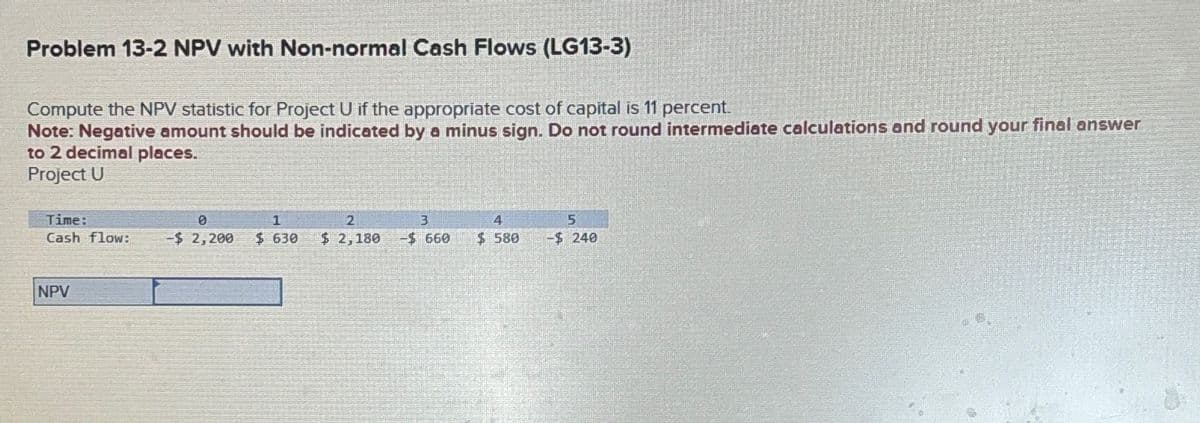 Problem 13-2 NPV with Non-normal Cash Flows (LG13-3)
Compute the NPV statistic for Project U if the appropriate cost of capital is 11 percent.
Note: Negative amount should be indicated by a minus sign. Do not round intermediate calculations and round your final answer
to 2 decimal places.
Project U
Time:
0
2
Cash flow: -$ 2,200 $ 630 $ 2,180
NPV
3
-$ 660
4
$ 580
5
-$ 240