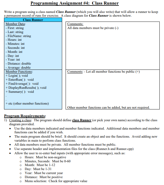 Programming Assignment #4: Class Runner
Write a program using a class named Class Runner (which you will also write) that will allow a runner to keep
a permanent record of runs for exercise. A class diagram for Class Runner is shown below.
Class Runner
Member Data:
- First: string
- Last: string
- FileName: string
Comments:
All data members must be private (-)
- Hours: int
Minutes: int
- Seconds: int
Month: int
- Day: int
- Year: int
- Distance: double
- Average: double
Member Functions:
+ Login( ); void
+ EnterRun( ): void
+ FindAverage( ): void
+ DisplayRunResults( ); void
+ Summary( ): void
Comments: - Let all member functions be public (+)
+ etc (other member functions)
Other member functions can be added, but are not required.
Program Requirements:
1) Creating a class: The program should define class Runner (or pick your own name) according to the class
diagram provided.
• Use the data members indicated and member functions indicated. Additional data members and member
functions can be added if you wish.
• The main program should be brief. It should create an object and use the functions. Avoid adding new
variables in main to perfom class functions.
• All data members must be private. All member functions must be public.
• Use separate header and implementation files for the class (Runner.h and Runner.cpp)
• Allow the user to re-enter bad inputs (with appropriate error messages), such as:
o Hours: Must be non-negative
o Minutes, Seconds: Must be 0-60
o Month: Must be 1-12
o Day: Must be 1-31
o Year: Must be current year
o Distance: Must be positive
Menu selection: Check for appropriate value
