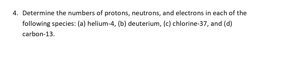 4. Determine the numbers of protons, neutrons, and electrons in each of the
following species: (a) helium-4, (b) deuterium, (c) chlorine-37, and (d)
carbon-13.