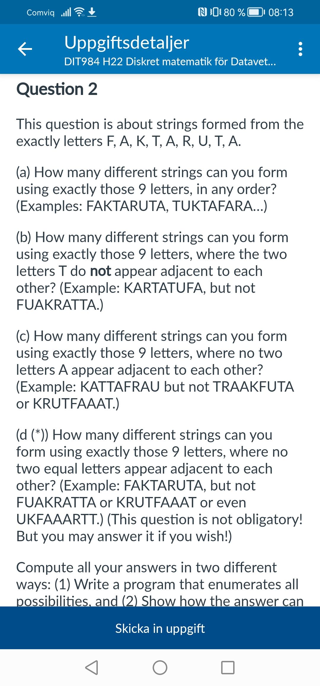 Comviq
K
N80% 08:13
Uppgiftsdetaljer
DIT984 H22 Diskret matematik för Datavet...
Question 2
This question is about strings formed from the
exactly letters F, A, K, T, A, R, U, T, A.
(a) How many different strings can you form
using exactly those 9 letters, in any order?
(Examples: FAKTARUTA, TUKTAFARA...)
(b) How many different strings can you form
using exactly those 9 letters, where the two
letters T do not appear adjacent to each
other? (Example: KARTATUFA, but not
FUAKRATTA.)
(c) How many different strings can you form
using exactly those 9 letters, where no two
letters A appear adjacent to each other?
(Example: KATTAFRAU but not TRAAKFUTA
or KRUTFAAAT.)
(d (*)) How many different strings can you
form using exactly those 9 letters, where no
two equal letters appear adjacent to each
other? (Example: FAKTARUTA, but not
FUAKRATTA or KRUTFAAAT or even
JKFAAARTT.) (This question is not obligatory!
But you may answer it if you wish!)
Compute all your answers in two different
ways: (1) Write a program that enumerates all
possibilities, and (2) Show how the answer can
Skicka in uppgift