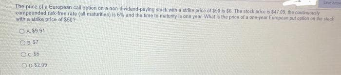 The price of a European call option on a non-dividend-paying stock with a strike price of $50 is $6. The stock price is $47.09, the continuously
compounded risk-free rate (all maturities) is 6% and the time to maturity is one year. What is the price of a one-year European put option on the stock
with a strike price of $50?
OA. $9.91
OB. $7
Oc. 56
OD. $2.09