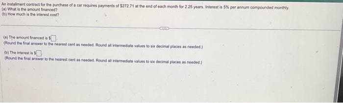 An installment contract for the purchase of a car requires payments of $272.71 at the end of each month for 2.25 years. Interest is 5% per annum compounded monthly.
(a) What is the amount financed?
(b) How much is the interest cost?
(a) The amount financed is $
(Round the final answer to the nearest cent as needed. Round all intermediate values to six decimal places as needed.)
(b) The interest is $
(Round the final answer to the nearest cent as needed. Round all intermediate values to six decimal places as needed.)