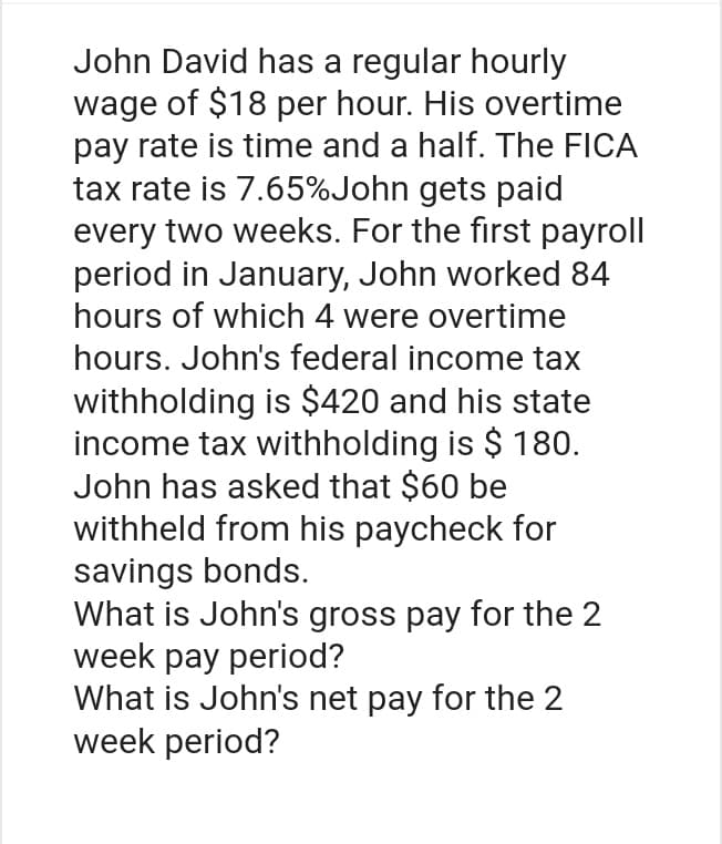 John David has a regular hourly
wage of $18 per hour. His overtime
pay rate is time and a half. The FICA
tax rate is 7.65% John gets paid
every two weeks. For the first payroll
period in January, John worked 84
hours of which 4 were overtime
hours. John's federal income tax
withholding is $420 and his state
income tax withholding is $ 180.
John has asked that $60 be
withheld from his paycheck for
savings bonds.
What is John's gross pay for the 2
week pay period?
What is John's net pay for the 2
week period?