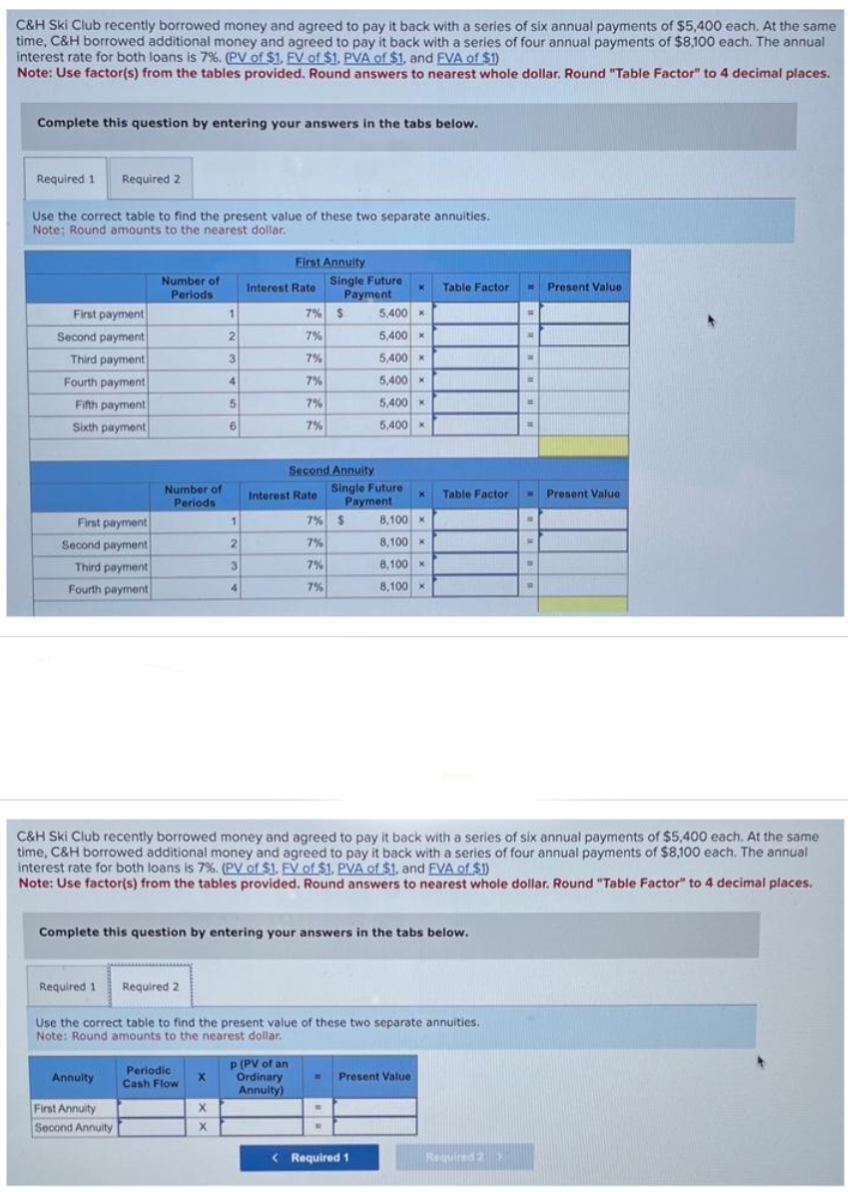 C&H Ski Club recently borrowed money and agreed to pay it back with a series of six annual payments of $5,400 each. At the same
time, C&H borrowed additional money and agreed to pay it back with a series of four annual payments of $8,100 each. The annual
interest rate for both loans is 7%. (PV of $1. FV of $1. PVA of $1, and EVA of $1)
Note: Use factor(s) from the tables provided. Round answers to nearest whole dollar. Round "Table Factor" to 4 decimal places.
Complete this question by entering your answers in the tabs below.
Required 1 Required 2
Use the correct table to find the present value of these two separate annuities.
Note: Round amounts to the nearest dollar.
First payment
Second payment
Third payment
Fourth payment
Fifth payment
Sixth payment
First payment
Second payment
Third payment
Fourth payment
Number of
Periods
Number of
Periods
Required 1 Required 2
Annuity
First Annuity
Second Annuity
1
Periodic
Cash Flow
2
3
4
5
6
X
1
2
3
4
X
X
First Annuity
Single Future
Payment
Interest Rate
7%
7%
7%
7%
7%
7%
Interest Rate
Second Annuity
P (PV of an
Ordinary
Annuity)
$
7%
7%
7%
7%
Single Future
Payment
$
Complete this question by entering your answers in the tabs below.
5,400 x
5.400 x
5,400 x
5,400 x
5,400 x
5,400 x
Use the correct table to find the present value of these two separate annuities.
Note: Round amounts to the nearest dollar.
X
8,100 x
8,100 x
8,100 x
8,100 x
< Required 1
Table Factor
W Present Value
C&H Ski Club recently borrowed money and agreed to pay it back with a series of six annual payments of $5,400 each. At the same
time, C&H borrowed additional money and agreed to pay it back with a series of four annual payments of $8,100 each. The annual
interest rate for both loans is 7%. (PV of $1. FV of $1. PVA of $1, and FVA of $1)
Note: Use factor(s) from the tables provided. Round answers to nearest whole dollar. Round "Table Factor" to 4 decimal places.
W Present Value
M
Required 2 >
-
Table Factor M Present Value
m
.
W
W
.